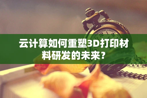 云计算如何重塑3D打印材料研发的未来？