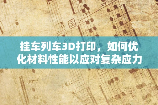 挂车列车3D打印，如何优化材料性能以应对复杂应力？