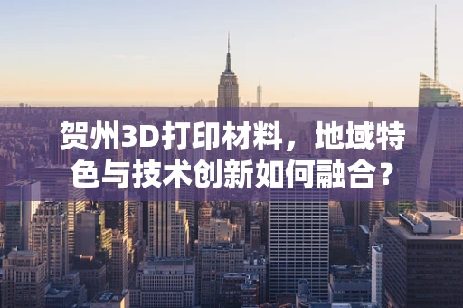贺州3D打印材料，地域特色与技术创新如何融合？