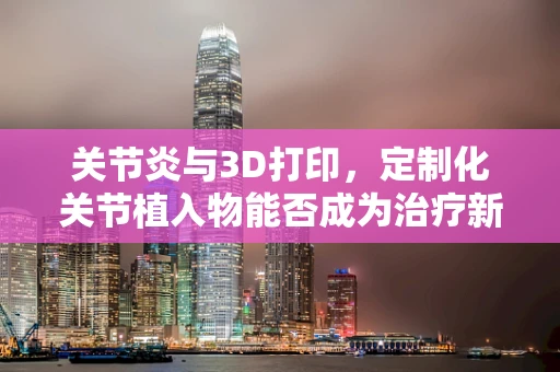 关节炎与3D打印，定制化关节植入物能否成为治疗新希望？