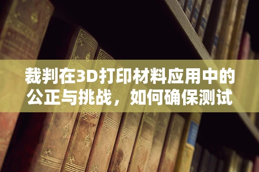 裁判在3D打印材料应用中的公正与挑战，如何确保测试的准确性？