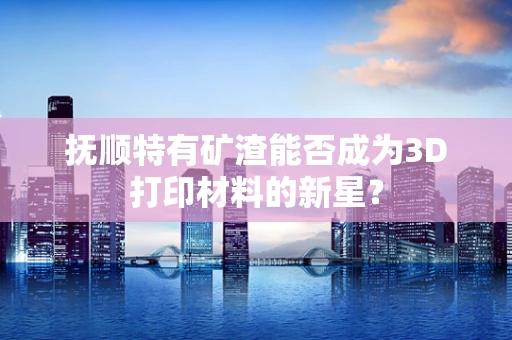 抚顺特有矿渣能否成为3D打印材料的新星？