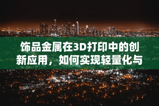 饰品金属在3D打印中的创新应用，如何实现轻量化与高强度的完美结合？