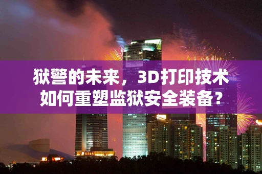 狱警的未来，3D打印技术如何重塑监狱安全装备？