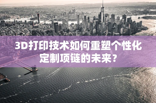 3D打印技术如何重塑个性化定制项链的未来？