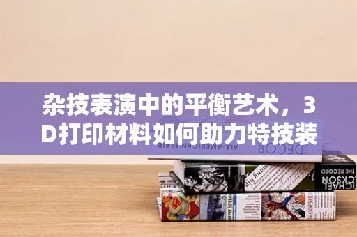 杂技表演中的平衡艺术，3D打印材料如何助力特技装备的创新与安全？