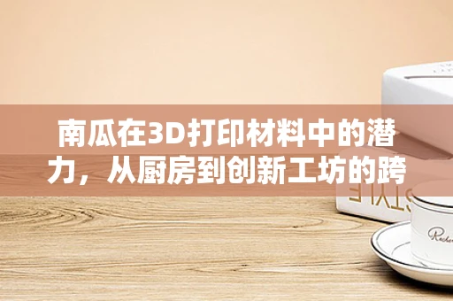 南瓜在3D打印材料中的潜力，从厨房到创新工坊的跨界之旅