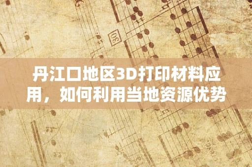 丹江口地区3D打印材料应用，如何利用当地资源优势实现绿色制造？
