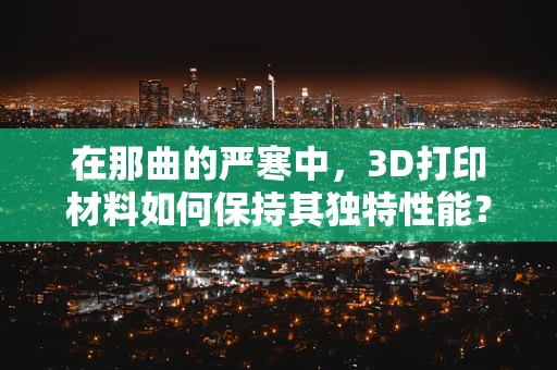 在那曲的严寒中，3D打印材料如何保持其独特性能？