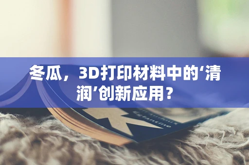 冬瓜，3D打印材料中的‘清润’创新应用？