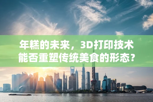 年糕的未来，3D打印技术能否重塑传统美食的形态？