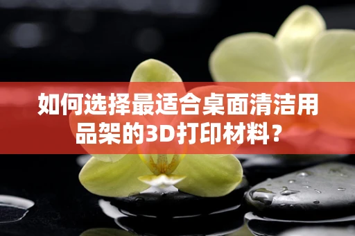 如何选择最适合桌面清洁用品架的3D打印材料？
