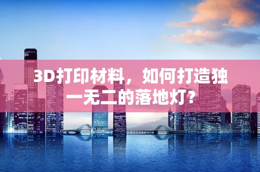 3D打印材料，如何打造独一无二的落地灯？