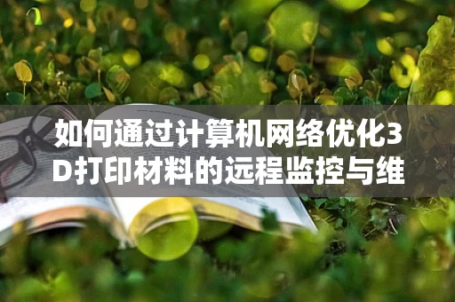 如何通过计算机网络优化3D打印材料的远程监控与维护？