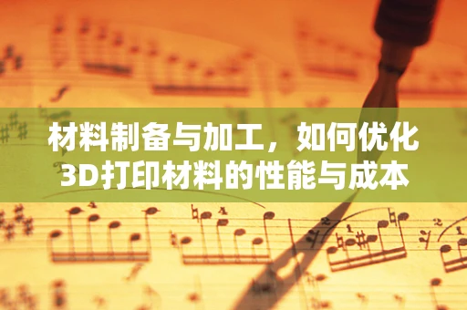 材料制备与加工，如何优化3D打印材料的性能与成本？