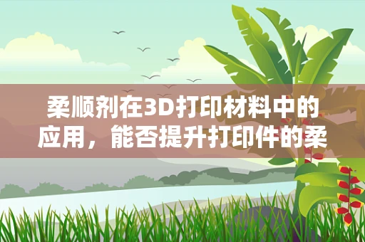柔顺剂在3D打印材料中的应用，能否提升打印件的柔韧性和耐用性？