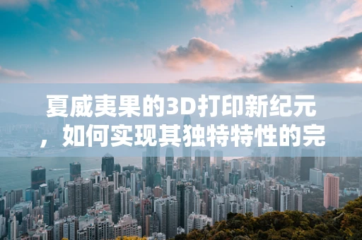 夏威夷果的3D打印新纪元，如何实现其独特特性的完美复刻？