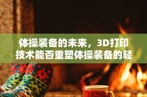 体操装备的未来，3D打印技术能否重塑体操装备的轻盈与个性化？