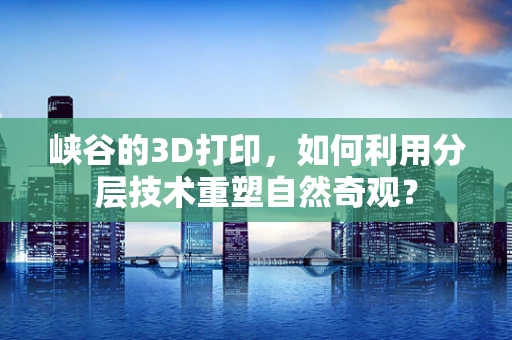 峡谷的3D打印，如何利用分层技术重塑自然奇观？