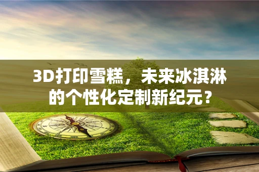 3D打印雪糕，未来冰淇淋的个性化定制新纪元？