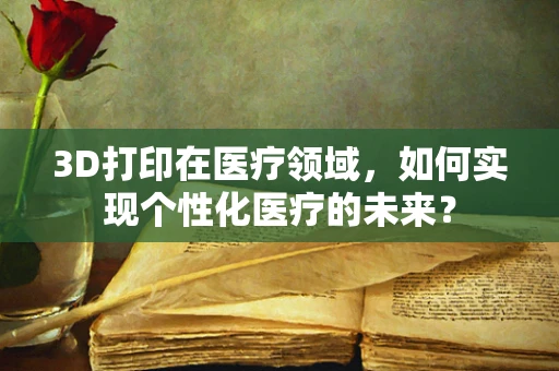 3D打印在医疗领域，如何实现个性化医疗的未来？