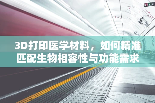 3D打印医学材料，如何精准匹配生物相容性与功能需求？