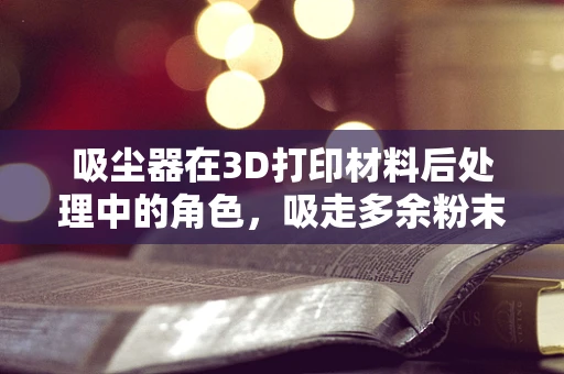 吸尘器在3D打印材料后处理中的角色，吸走多余粉末的秘密？