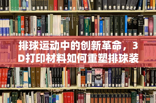 排球运动中的创新革命，3D打印材料如何重塑排球装备？