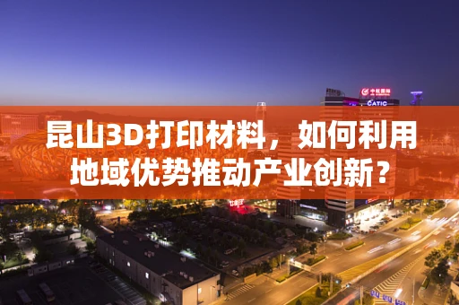 昆山3D打印材料，如何利用地域优势推动产业创新？
