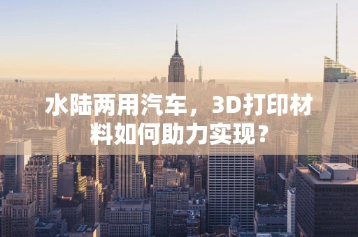 水陆两用汽车，3D打印材料如何助力实现？