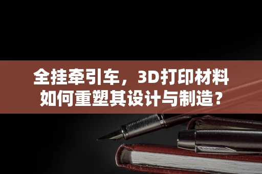 全挂牵引车，3D打印材料如何重塑其设计与制造？