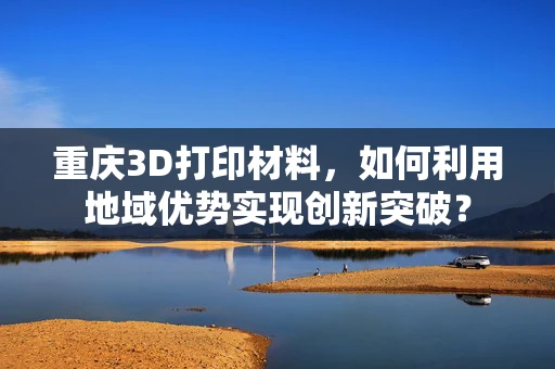 重庆3D打印材料，如何利用地域优势实现创新突破？