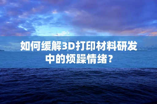 如何缓解3D打印材料研发中的烦躁情绪？