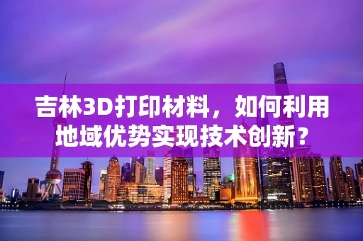 吉林3D打印材料，如何利用地域优势实现技术创新？