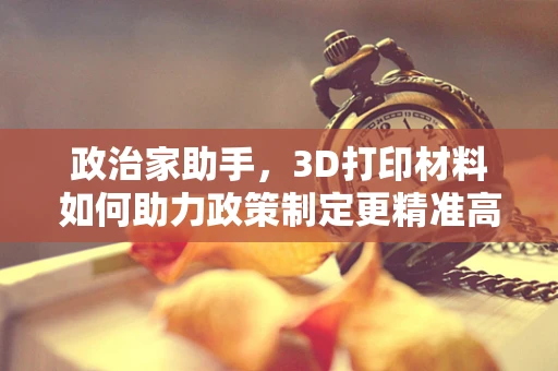 政治家助手，3D打印材料如何助力政策制定更精准高效？