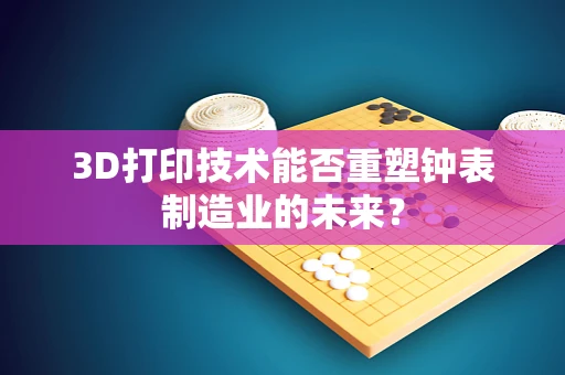 3D打印技术能否重塑钟表制造业的未来？