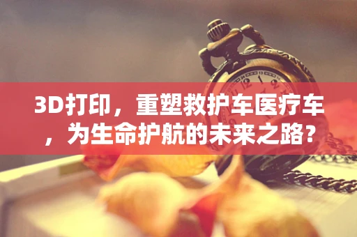 3D打印，重塑救护车医疗车，为生命护航的未来之路？