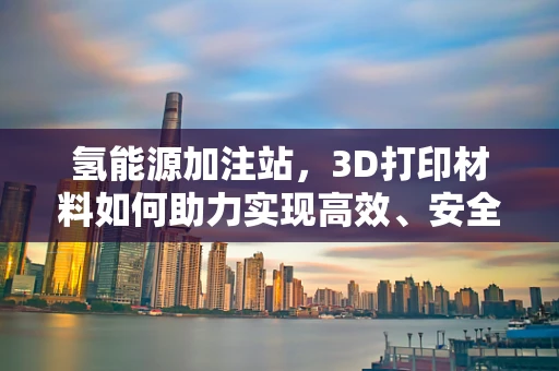 氢能源加注站，3D打印材料如何助力实现高效、安全补给？