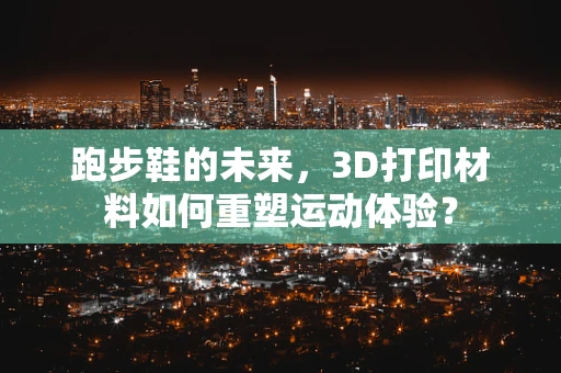 跑步鞋的未来，3D打印材料如何重塑运动体验？