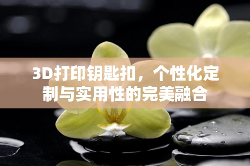 3D打印钥匙扣，个性化定制与实用性的完美融合