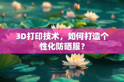 3D打印技术，如何打造个性化防晒服？