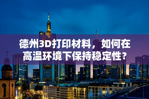 德州3D打印材料，如何在高温环境下保持稳定性？