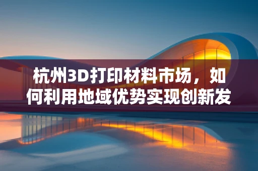 杭州3D打印材料市场，如何利用地域优势实现创新发展？
