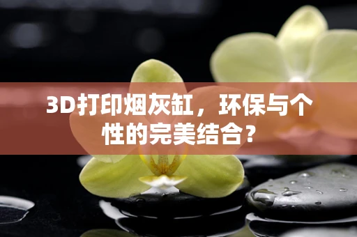 3D打印烟灰缸，环保与个性的完美结合？