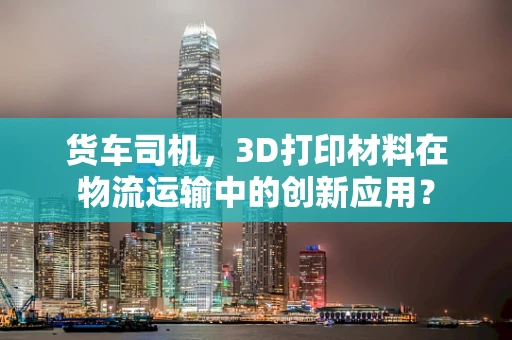货车司机，3D打印材料在物流运输中的创新应用？
