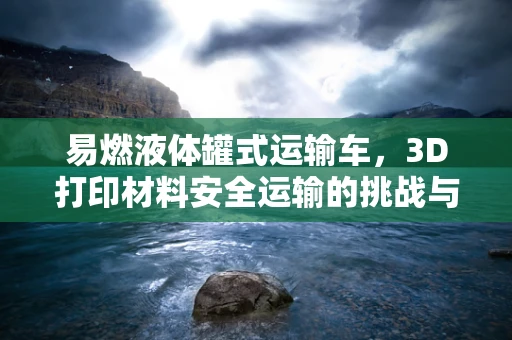 易燃液体罐式运输车，3D打印材料安全运输的挑战与对策