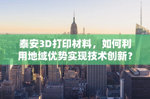 泰安3D打印材料，如何利用地域优势实现技术创新？