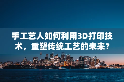 手工艺人如何利用3D打印技术，重塑传统工艺的未来？