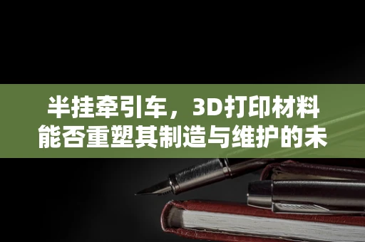 半挂牵引车，3D打印材料能否重塑其制造与维护的未来？
