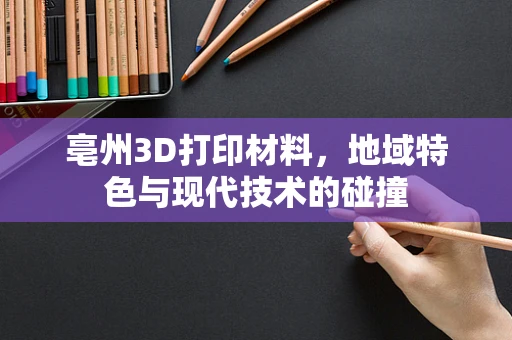 亳州3D打印材料，地域特色与现代技术的碰撞
